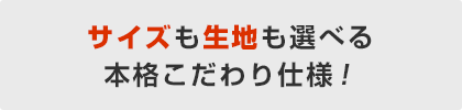 サイズも生地も選べる本格こだわり仕様!